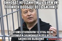виноват не один лишь буржуй! повинен вообще весь бизнис! но этому втолкнули 13 чтоб он не сдержал и зачирикал и про всех бизнесов вывалил