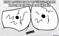когда почуствовал что сердце сильно бьется из ебанных организмов 