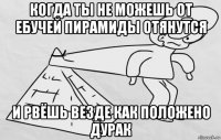 когда ты не можешь от ебучей пирамиды отянутся и рвёшь везде как положено дурак