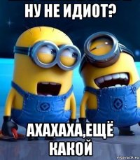 ну не идиот? ахахаха,ещё какой