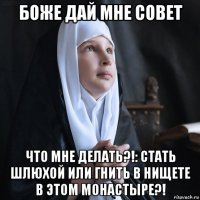 боже дай мне совет что мне делать?!: стать шлюхой или гнить в нищете в этом монастыре?!