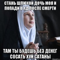 стань шлюхой дочь моя и попади в ад после смерти там ты будешь без денег сосать хуй сатаны