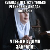 кувалды нет, есть только резиновый дилдак, который у тебя из дома забрали!