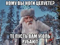 кому вы ноги целуете? те пусть вам уголь рубают