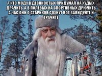 а кто моду в девиностых придумал на худых драчить-а в полевых на спортивных дрючить а час они о стариков сохнут вот завидуйте и трачите 