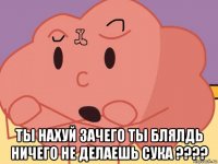  ты нахуй зачего ты блялдь ничего не делаешь сука ????