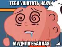 тебя ушатать нахуй мудила ебанная