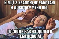 и ещё я храплю,не работаю и дохода у меня нет. господи,как же долго я тебя ждала!