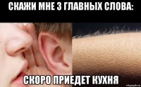 cкажи мне 3 главных слова: скоро приедет кухня