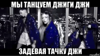 мы танцуем джиги джи задевая тачку джи