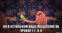  но в остальном ваше мышление на уровне 1-1 , 0-0