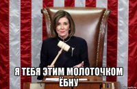  я тебя этим молоточком ёбну