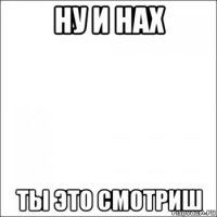 ну и нах ты это смотриш