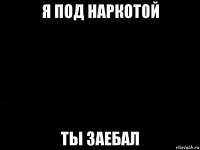 я под наркотой ты заебал