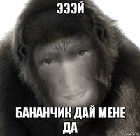 эээй бананчик дай мене да