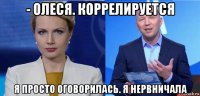 - олеся. коррелируется я просто оговорилась. я нервничала