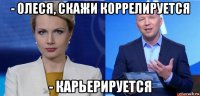 - олеся, скажи коррелируется - карьерируется