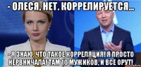 - олеся, нет. коррелируется... - я знаю, что такое корреляция! я просто нервничала! там 10 мужиков, и все орут!