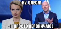 - ну, олеся! - я просто нервничаю!