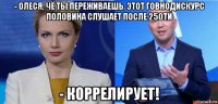 - олеся, чё ты переживаешь. этот говнодискурс половина слушает после 250ти - коррелирует!