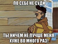 по себе не суди ты ничем не лучше меня, хуже во много раз!