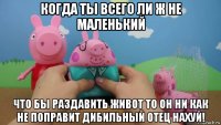 когда ты всего ли ж не маленький что бы раздавить живот то он ни как не поправит дибильный отец нахуй!