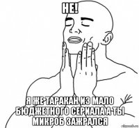 не! я же таракан из мало бюджетного сериала а ты микроб зажрался