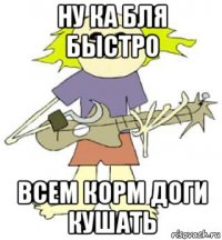 ну ка бля быстро всем корм доги кушать