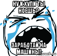 ну и хули ты ноешь? заработай на машины!