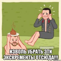  изволь убрать эти экскременты отсюда!!!
