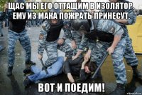 щас мы его оттащим в изолятор. ему из мака пожрать принесут. вот и поедим!