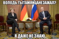 володь,тытамяйцанезажал? я даже не знаю
