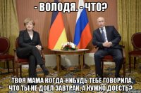 - володя. - что? - твоя мама когда-нибудь тебе говорила, что ты не доел завтрак, а нужно доесть?