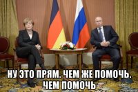  ну это прям. чем же помочь. чем помочь