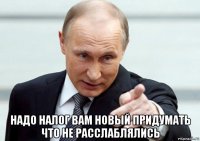  надо налог вам новый придумать что не расслаблялись