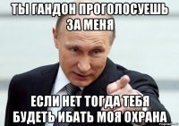 ты гандон проголосуешь за меня если нет тогда тебя будеть ибать моя охрана