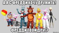 а я с фредди хочу дружить! фредди твой друг?