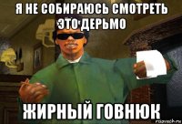 я не собираюсь смотреть это дерьмо жирный говнюк