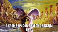  а кроме трусов другой одежды нет?