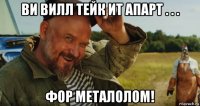 ви вилл тейк ит апарт . . . фор металолом!