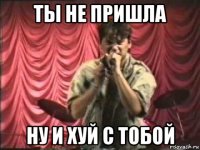 ты не пришла ну и хуй с тобой