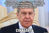 господин лавров, не думаете ли вы, что россия не способна с настоящим средним коэффициентом iq, даже при наличии выдающихся там некоторых, сделать полиморфогенератор? сукаблять