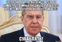 господин лавров, вы действительно думаете, что умные люди будут работать на систему, которую вы выстраиваете? сукаблять!