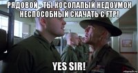 рядовой - ты косолапый недоумок неспособный скачать с ftp! yes sir!