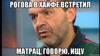 рогова в хайфе встретил матрац, говорю, ищу