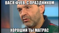 вася фуев, с праздником хороший ты матрас