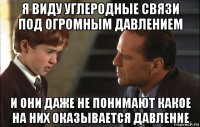 я виду углеродные связи под огромным давлением и они даже не понимают какое на них оказывается давление