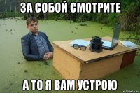 за собой смотрите а то я вам устрою