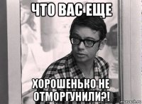 что вас еще хорошенько не отморгунили?!