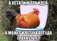 а кстати, а это идея. а может и петуха оттуда грохнуть....?